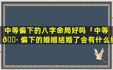 中等偏下的八字命局好吗「中等 🌷 偏下的婚姻结婚了会有什么结果」